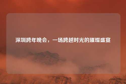 深圳跨年晚会，一场跨越时光的璀璨盛宴