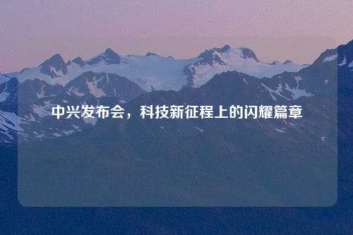 中兴发布会，科技新征程上的闪耀篇章