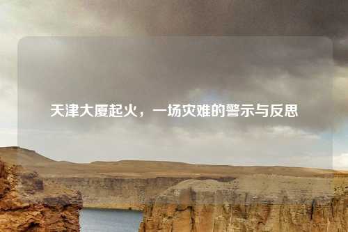 天津大厦起火，一场灾难的警示与反思