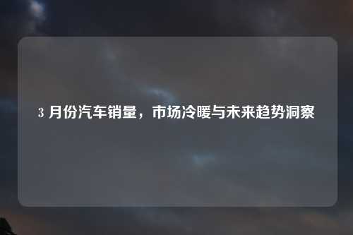 3 月份汽车销量，市场冷暖与未来趋势洞察