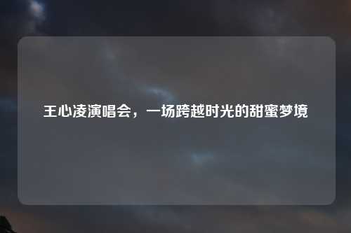 王心凌演唱会，一场跨越时光的甜蜜梦境