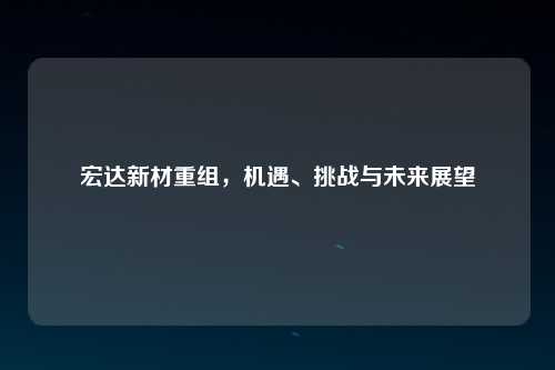 宏达新材重组，机遇、挑战与未来展望