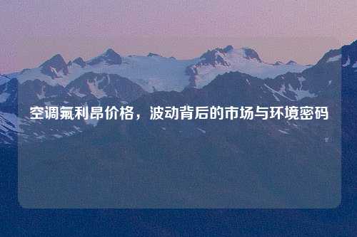 空调氟利昂价格，波动背后的市场与环境密码