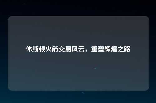 休斯顿火箭交易风云，重塑辉煌之路