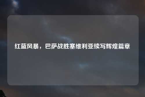 红蓝风暴，巴萨战胜塞维利亚续写辉煌篇章