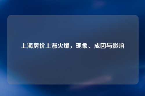 上海房价上涨火爆，现象、成因与影响