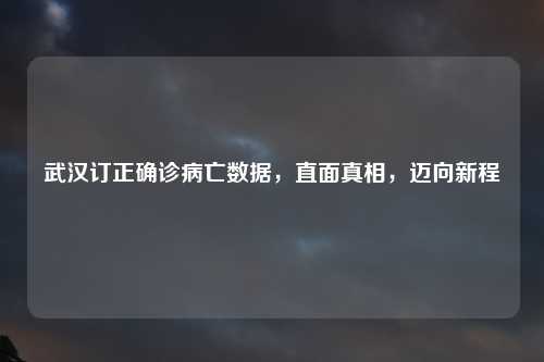 武汉订正确诊病亡数据，直面真相，迈向新程