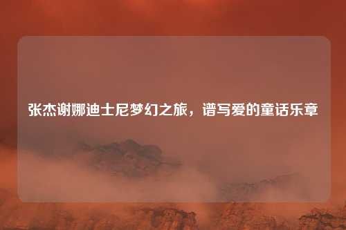 张杰谢娜迪士尼梦幻之旅，谱写爱的童话乐章