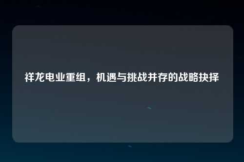 祥龙电业重组，机遇与挑战并存的战略抉择