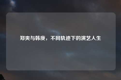 郑爽与韩庚，不同轨迹下的演艺人生