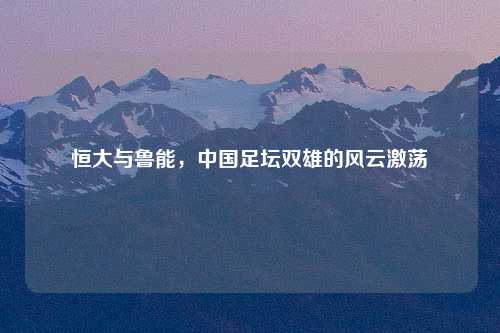 恒大与鲁能，中国足坛双雄的风云激荡