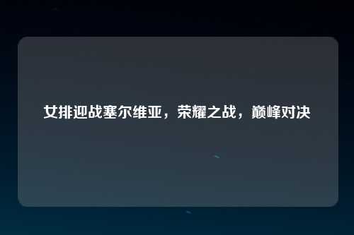 女排迎战塞尔维亚，荣耀之战，巅峰对决