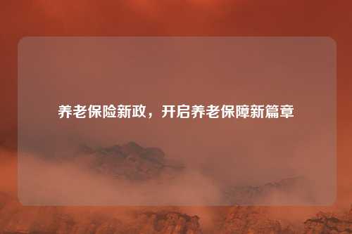 养老保险新政，开启养老保障新篇章