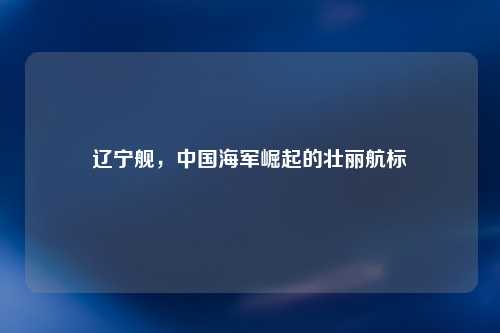 辽宁舰，中国海军崛起的壮丽航标