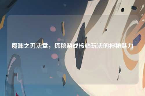魔渊之刃法盘，探秘游戏核心玩法的神秘魅力