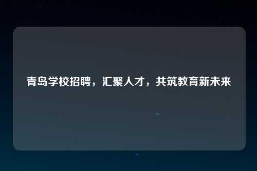 青岛学校招聘，汇聚人才，共筑教育新未来