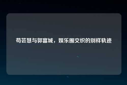 苟芸慧与郭富城，娱乐圈交织的别样轨迹