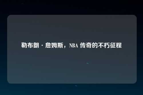 勒布朗·詹姆斯，NBA 传奇的不朽征程