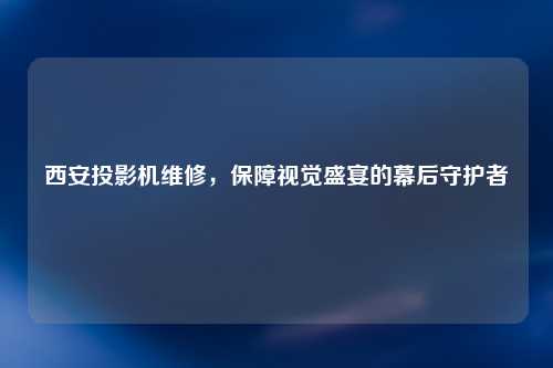 西安投影机维修，保障视觉盛宴的幕后守护者