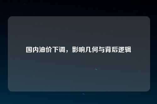 国内油价下调，影响几何与背后逻辑