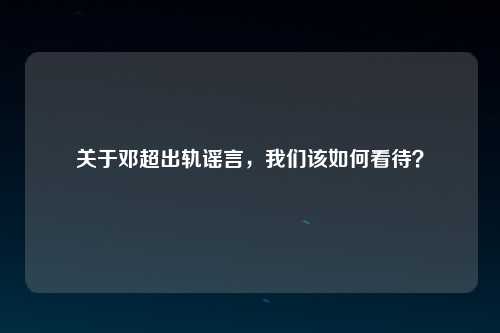 关于邓超出轨谣言，我们该如何看待？