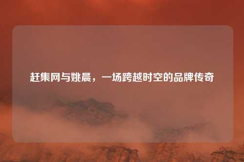 赶集网与姚晨，一场跨越时空的品牌传奇