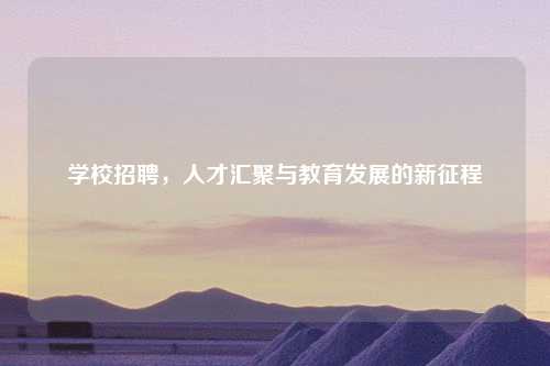 学校招聘，人才汇聚与教育发展的新征程