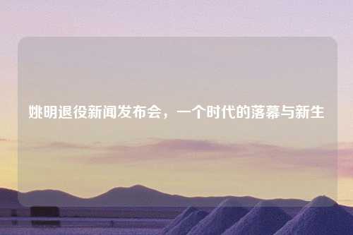 姚明退役新闻发布会，一个时代的落幕与新生