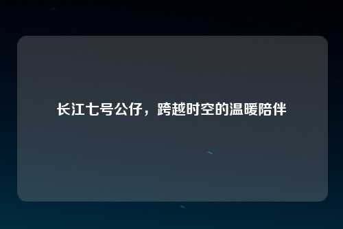长江七号公仔，跨越时空的温暖陪伴