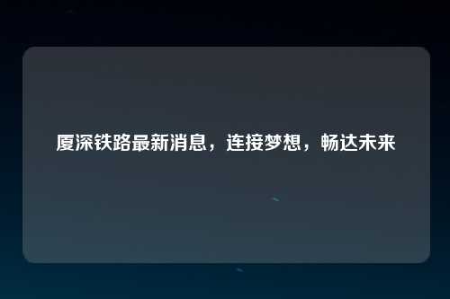 厦深铁路最新消息，连接梦想，畅达未来