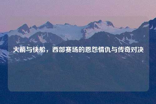 火箭与快船，西部赛场的恩怨情仇与传奇对决