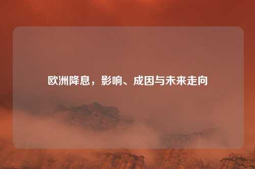 欧洲降息，影响、成因与未来走向