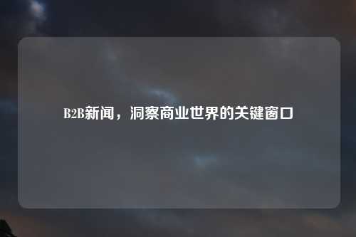 B2B新闻，洞察商业世界的关键窗口