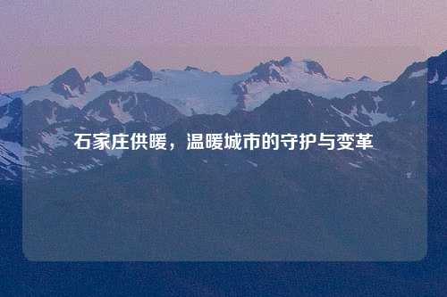 石家庄供暖，温暖城市的守护与变革
