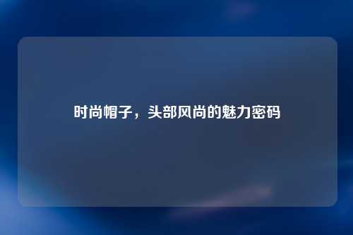 时尚帽子，头部风尚的魅力密码