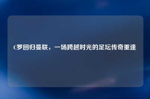 C罗回归曼联，一场跨越时光的足坛传奇重逢