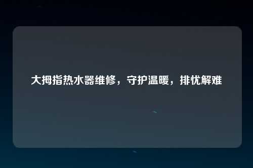 大拇指热水器维修，守护温暖，排忧解难