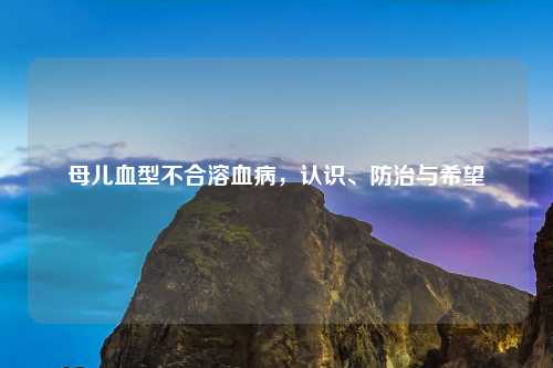 母儿血型不合溶血病，认识、防治与希望