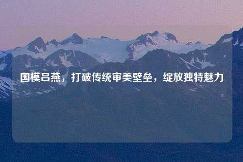国模吕燕，打破传统审美壁垒，绽放独特魅力