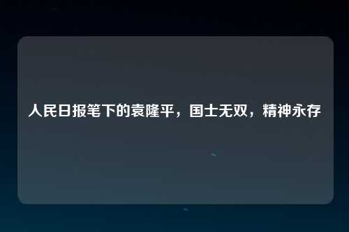 人民日报笔下的袁隆平，国士无双，精神永存