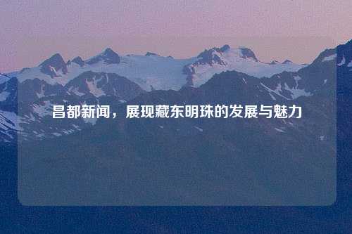 昌都新闻，展现藏东明珠的发展与魅力