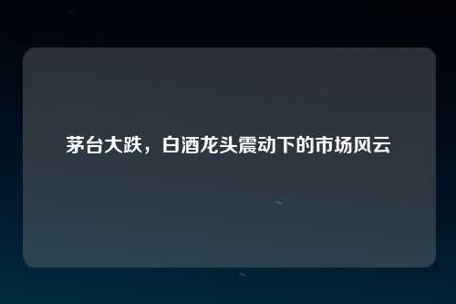 茅台大跌，白酒龙头震动下的市场风云
