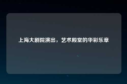 上海大剧院演出，艺术殿堂的华彩乐章