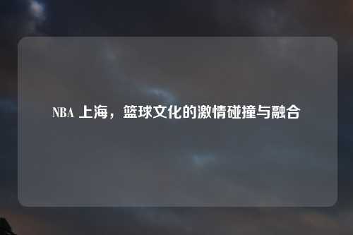 NBA 上海，篮球文化的激情碰撞与融合